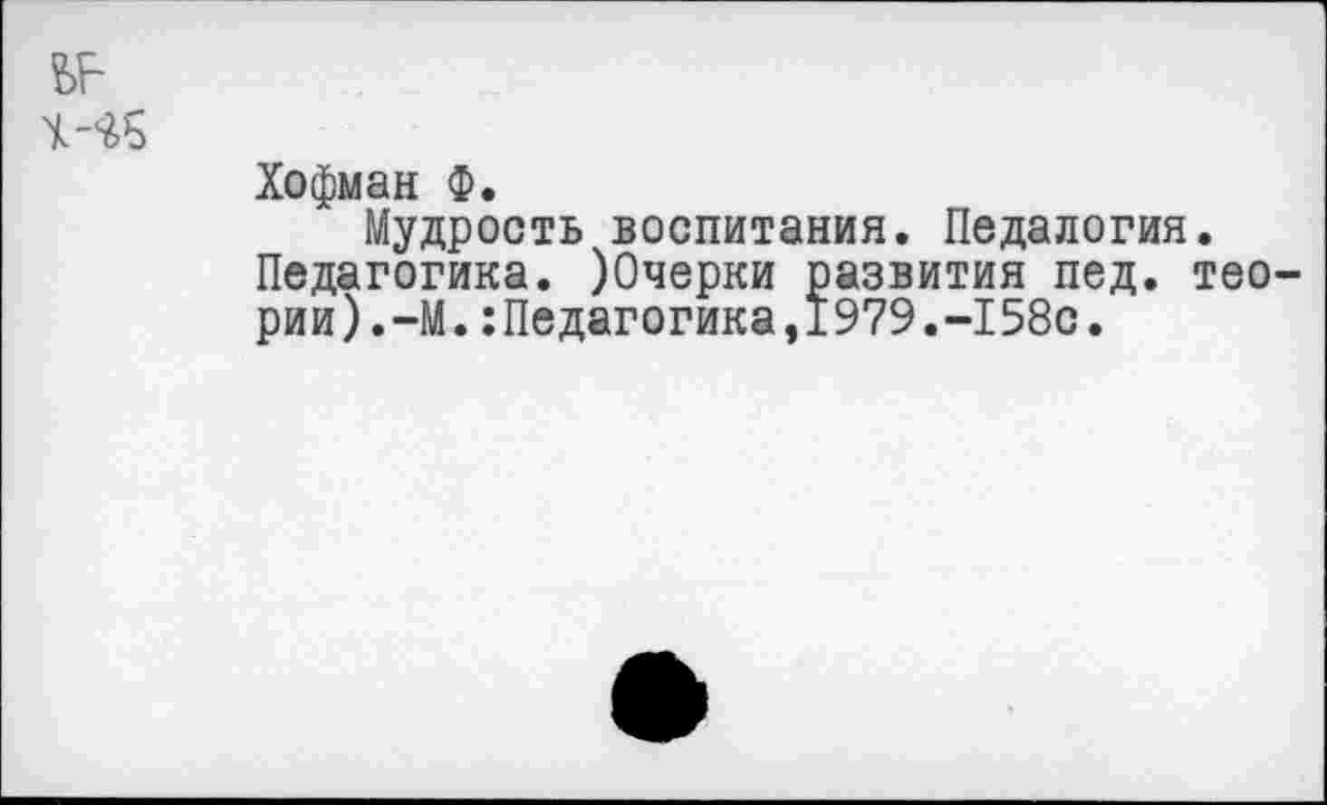 ﻿?>Е
4-^5
Хофман Ф.
Мудрость воспитания. Педалогия.
Педагогика. )0черки развития пед. теории).-М. :Педагогика,1979.-158с.